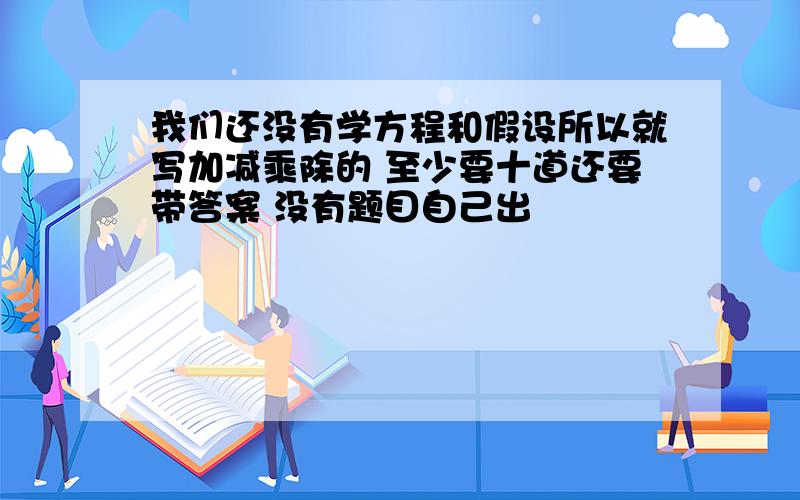 我们还没有学方程和假设所以就写加减乘除的 至少要十道还要带答案 没有题目自己出