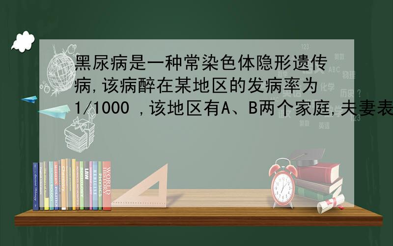 黑尿病是一种常染色体隐形遗传病,该病醉在某地区的发病率为1/1000 ,该地区有A、B两个家庭,夫妻表现均正常,两家庭中丈夫的弟弟均患黑尿病,并且A家庭第一胎患黑尿病,B家庭第一胎不患黑尿