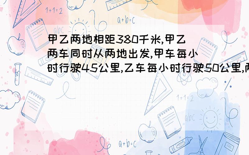 甲乙两地相距380千米,甲乙两车同时从两地出发,甲车每小时行驶45公里,乙车每小时行驶50公里,两车几小时相遇(求方程式过程)