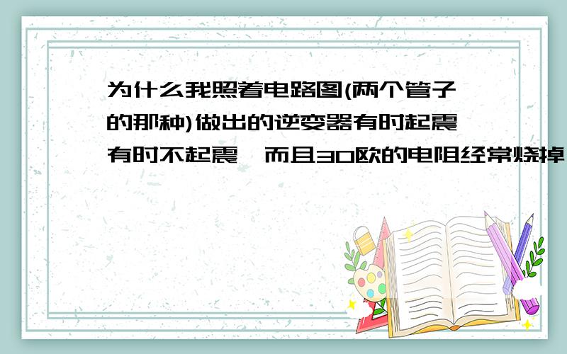 为什么我照着电路图(两个管子的那种)做出的逆变器有时起震有时不起震,而且30欧的电阻经常烧掉,电压只...为什么我照着电路图(两个管子的那种)做出的逆变器有时起震有时不起震,而且30欧