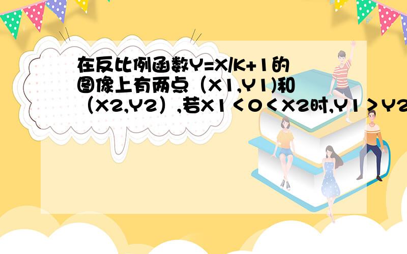 在反比例函数Y=X/K+1的图像上有两点（X1,Y1)和（X2,Y2）,若X1＜0＜X2时,Y1＞Y2,则K的取值范围是?