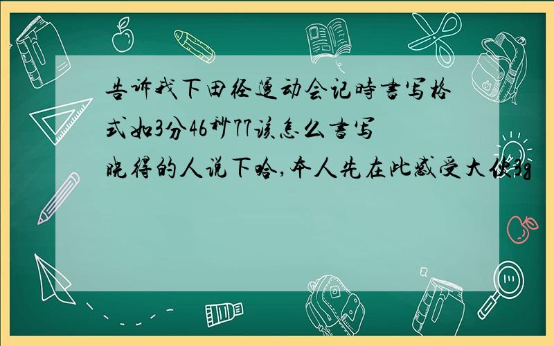 告诉我下田径运动会记时书写格式如3分46秒77该怎么书写晓得的人说下哈,本人先在此感受大伙3g