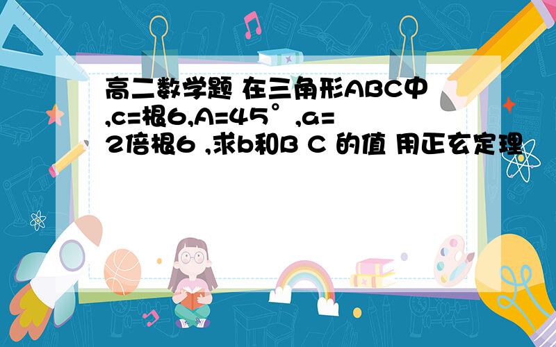 高二数学题 在三角形ABC中,c=根6,A=45°,a=2倍根6 ,求b和B C 的值 用正玄定理