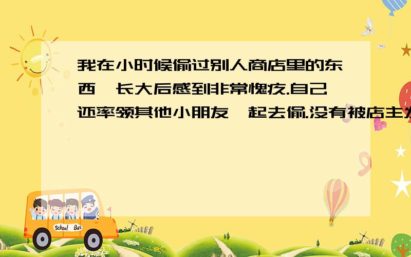 我在小时候偷过别人商店里的东西,长大后感到非常愧疚.自己还率领其他小朋友一起去偷.没有被店主发现,每每想起我都感到很愧疚.东西虽小,但钱来之不易.