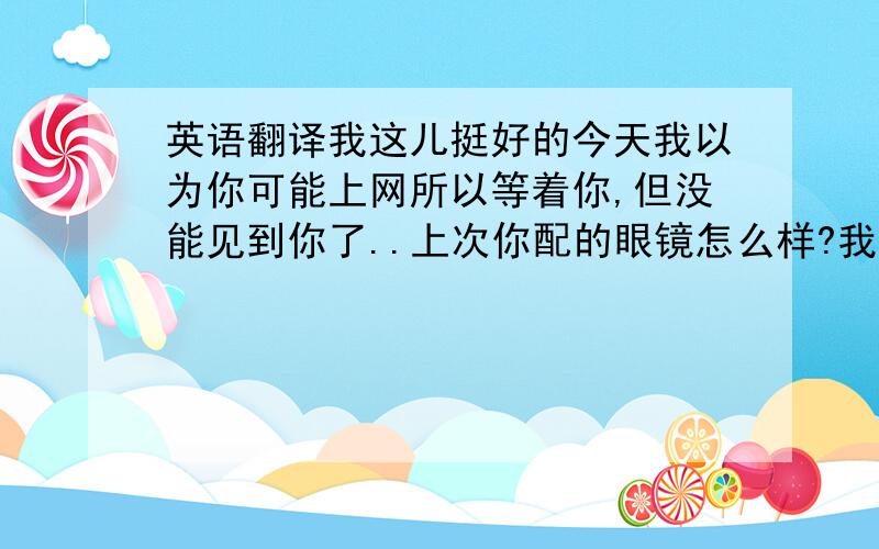 英语翻译我这儿挺好的今天我以为你可能上网所以等着你,但没能见到你了..上次你配的眼镜怎么样?我很想看是怎样的现在在中国是过春节到处都是派对的气氛但是人们都回了自己的家,所以