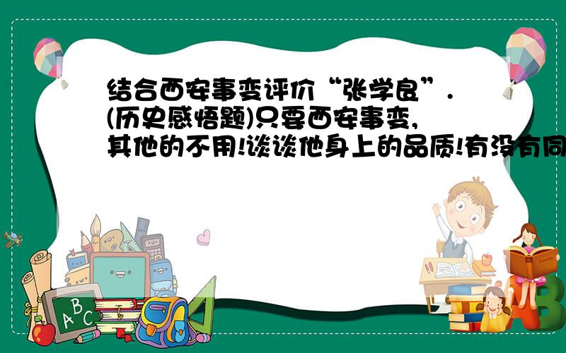 结合西安事变评价“张学良”.(历史感悟题)只要西安事变,其他的不用!谈谈他身上的品质!有没有同学做过这类的感悟题,求推荐!