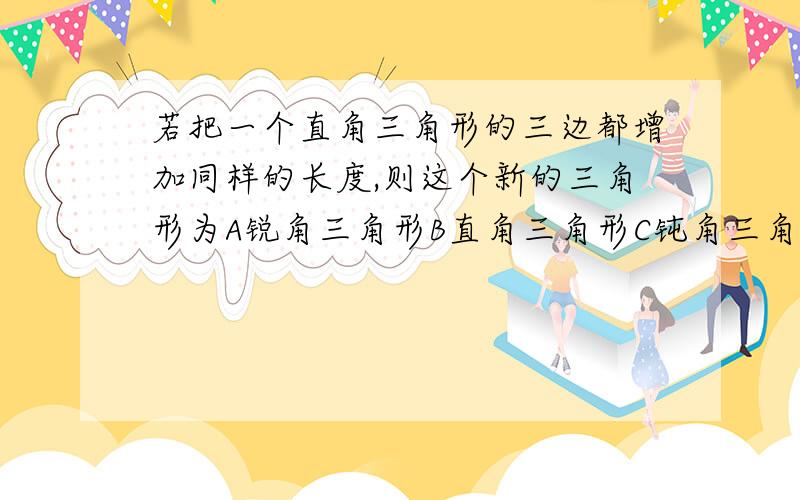 若把一个直角三角形的三边都增加同样的长度,则这个新的三角形为A锐角三角形B直角三角形C钝角三角形D形状不能确定