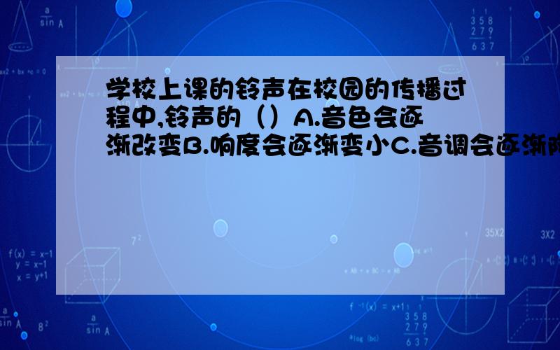 学校上课的铃声在校园的传播过程中,铃声的（）A.音色会逐渐改变B.响度会逐渐变小C.音调会逐渐降低D.音调、响度和音色都不会改变