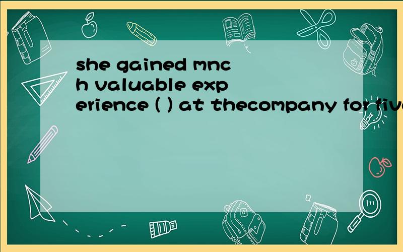 she gained mnch valuable experience ( ) at thecompany for five years.A.to stay B.stayed C.staying D.having stayed应该选择哪个?要解析的,我觉得和过去完成时有关,可是没有相关选项.