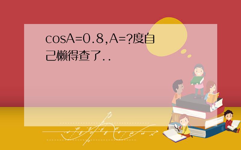 cosA=0.8,A=?度自己懒得查了..