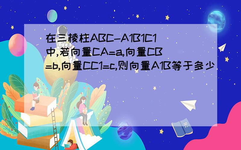 在三棱柱ABC-A1B1C1中,若向量CA=a,向量CB=b,向量CC1=c,则向量A1B等于多少