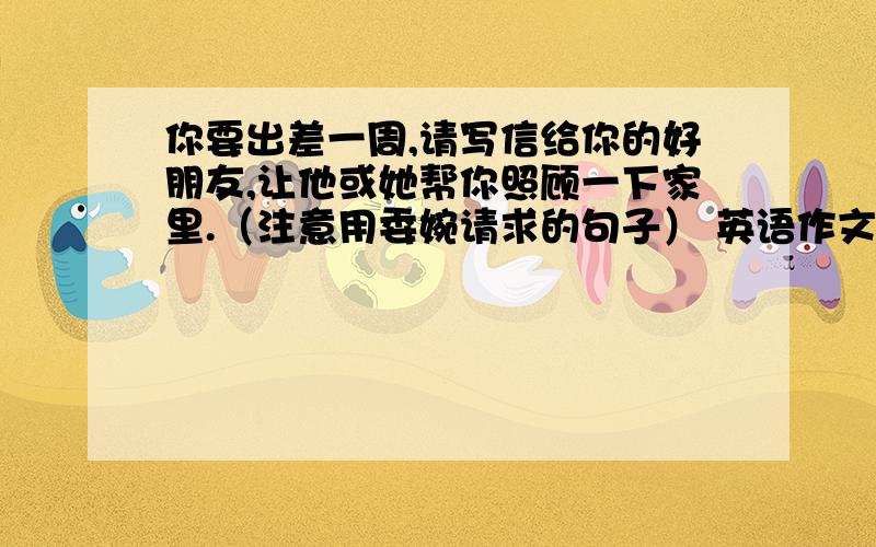 你要出差一周,请写信给你的好朋友,让他或她帮你照顾一下家里.（注意用委婉请求的句子） 英语作文