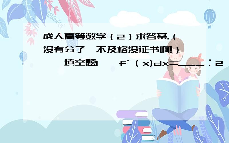 成人高等数学（2）求答案.（没有分了,不及格没证书啊!）一、填空题1、∫f’（x)dx=___；2、∫〔f(x)+g(x)〕dx=____;3、∫a的x次方乘以dx=__ ；4、∫x的2次方分之一乘以dx=___;5、∫sinbxdx=____;二、计