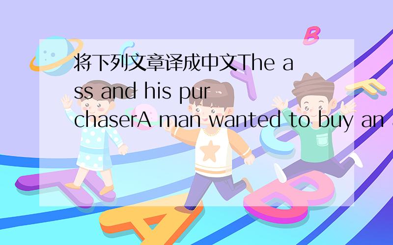 将下列文章译成中文The ass and his purchaserA man wanted to buy an ass.He went to the market ,and saw a likely one.But he wanted to test him first.So he took the ass home ,and put him into the stable with the other asses .The mew ass looked a