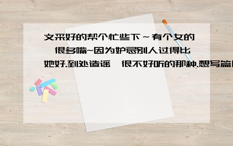 文采好的帮个忙些下～有个女的,很多嘴~因为妒忌别人过得比她好.到处造谣,很不好听的那种.想写篇日记骂下.但又不想写得太直接.还有最好骂人不带一个脏字那种~文笔不好.请个高手写写..