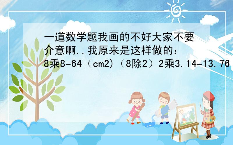 一道数学题我画的不好大家不要介意啊..我原来是这样做的：8乘8=64（cm2)（8除2）2乘3.14=13.76（cm2)老师批我错了,