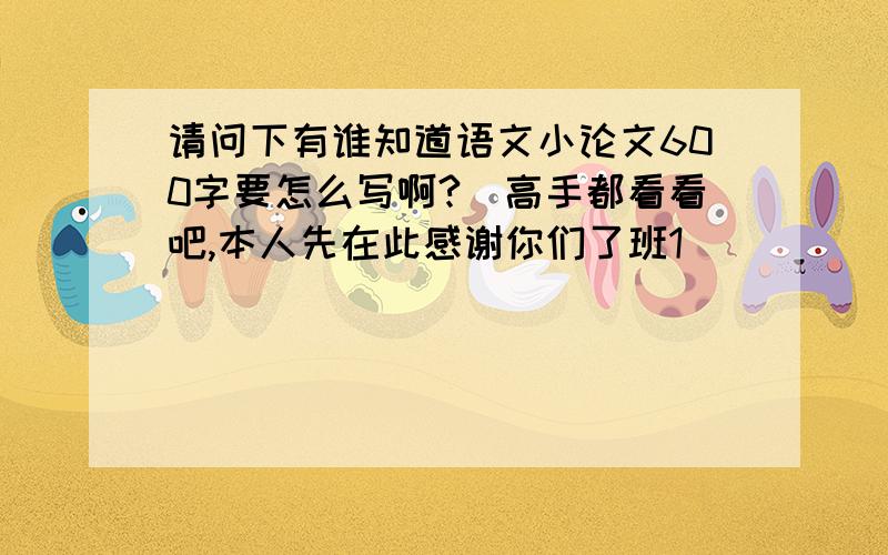 请问下有谁知道语文小论文600字要怎么写啊?　高手都看看吧,本人先在此感谢你们了班1