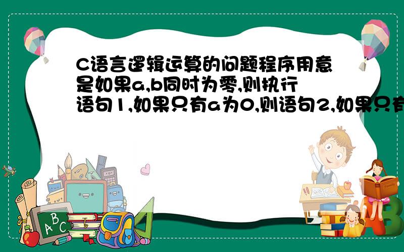 C语言逻辑运算的问题程序用意是如果a,b同时为零,则执行语句1,如果只有a为0,则语句2,如果只有b为0,则语句3,如a,b都不为0则语句4,下面这个思路是对的吗,if(a||b==0)这里用逻辑或没错吧?if(a||b==0){