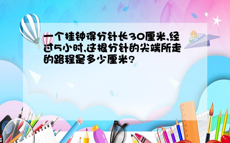 一个挂钟得分针长30厘米,经过5小时,这根分针的尖端所走的路程是多少厘米?