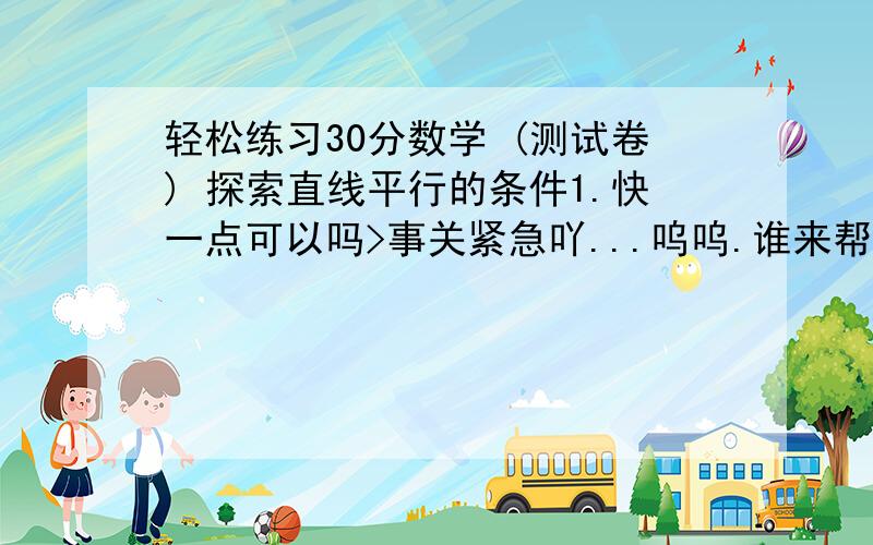 轻松练习30分数学 (测试卷) 探索直线平行的条件1.快一点可以吗>事关紧急吖...呜呜.谁来帮我吖.图片可以发到我的Q那里..373146103