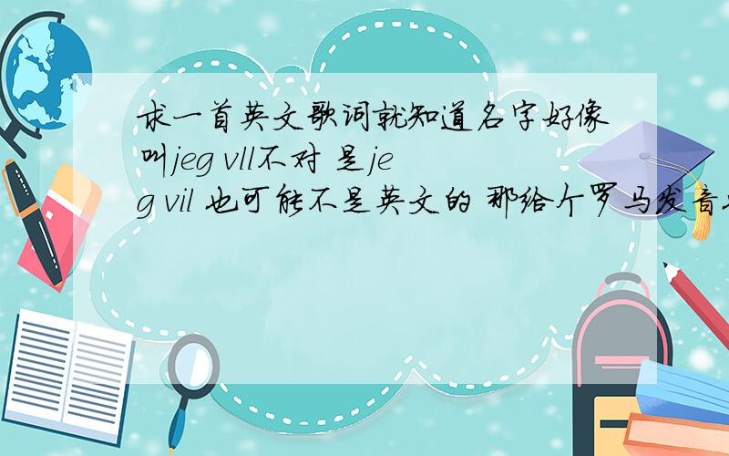 求一首英文歌词就知道名字好像叫jeg vll不对 是jeg vil 也可能不是英文的 那给个罗马发音也行...