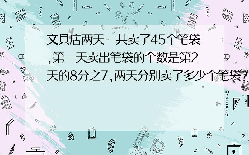 文具店两天一共卖了45个笔袋,第一天卖出笔袋的个数是第2天的8分之7,两天分别卖了多少个笔袋?