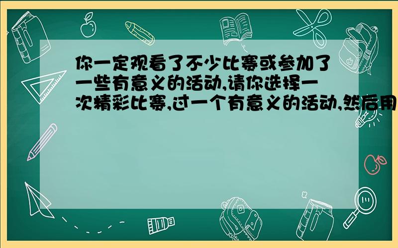 你一定观看了不少比赛或参加了一些有意义的活动,请你选择一次精彩比赛,过一个有意义的活动,然后用新闻报道的形式写在下面