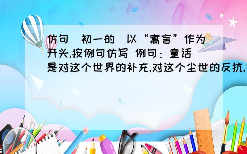 仿句（初一的）以“寓言”作为开头,按例句仿写 例句：童话是对这个世界的补充,对这个尘世的反抗,它是一个白日梦,是人类的一贴良药.寓言是____________________________________________________.