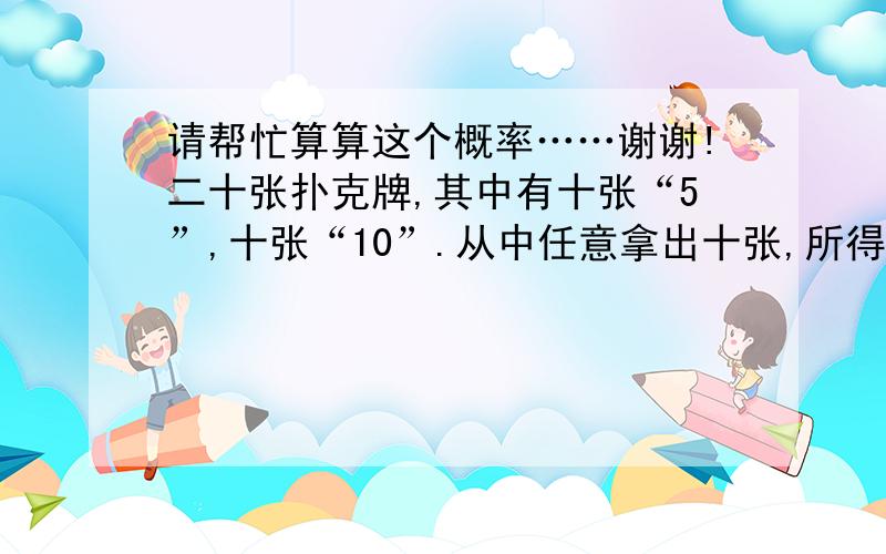 请帮忙算算这个概率……谢谢!二十张扑克牌,其中有十张“5”,十张“10”.从中任意拿出十张,所得的点数为50、55、60、65、70、75、80、85、90、95、100的概率分别为多少?请写明详细计算过程…