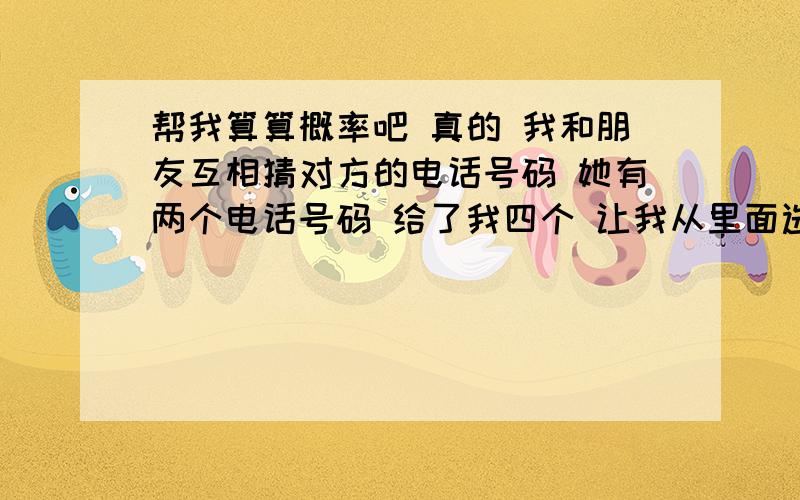 帮我算算概率吧 真的 我和朋友互相猜对方的电话号码 她有两个电话号码 给了我四个 让我从里面选出来她那两个 我选对了 然后我给了她四个电话号码 让她从里面选出一个我的号码 结果她