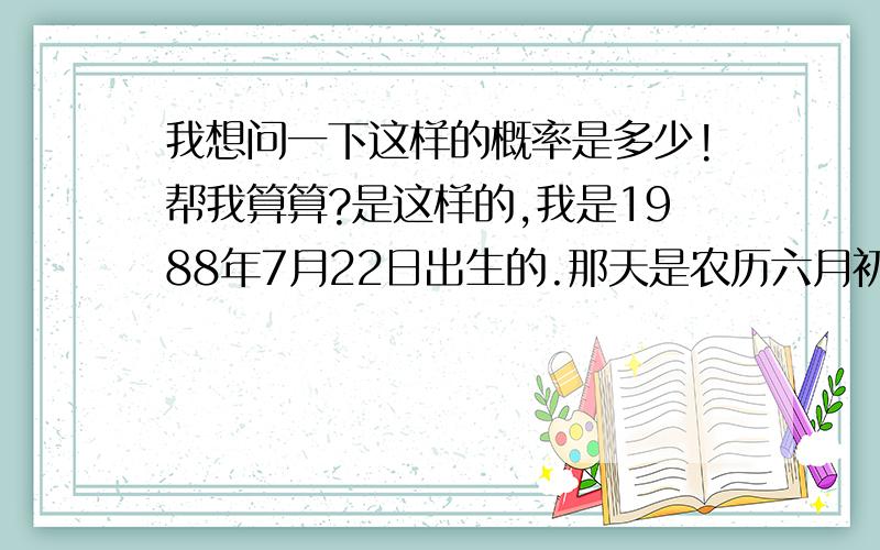 我想问一下这样的概率是多少!帮我算算?是这样的,我是1988年7月22日出生的.那天是农历六月初九/今年2007年7月22日.我去查了下万年历.竟然又是六月初九.我觉得好不可思议啊.直觉认为这种情