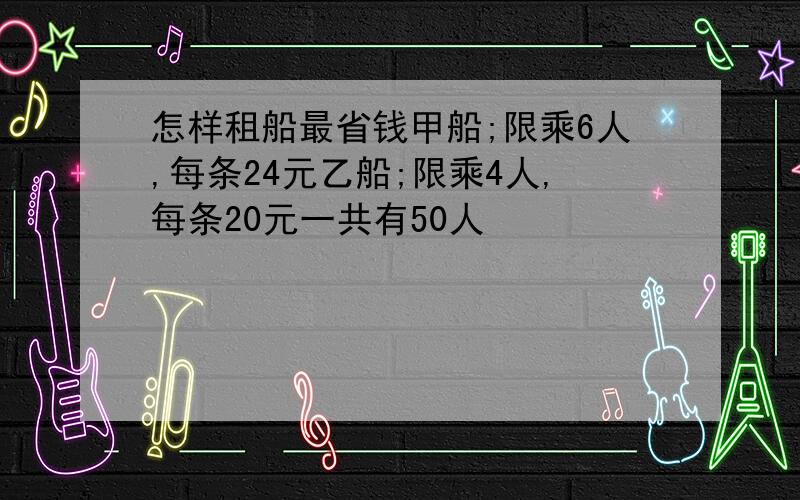 怎样租船最省钱甲船;限乘6人,每条24元乙船;限乘4人,每条20元一共有50人