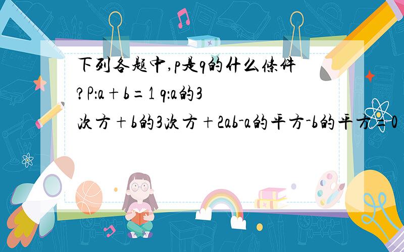 下列各题中,p是q的什么条件?P：a+b=1 q：a的3次方+b的3次方+2ab-a的平方-b的平方=0