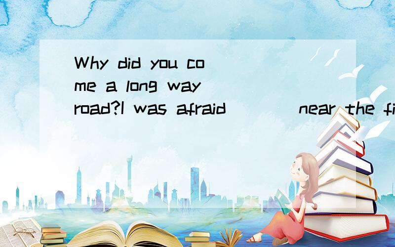 Why did you come a long way road?I was afraid____near the fierce dog because I was afraid___.答案分别是to walk和of being bitten求详解