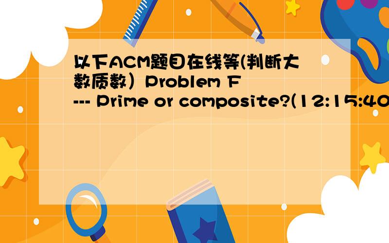 以下ACM题目在线等(判断大数质数）Problem F --- Prime or composite?(12:15:40)This is pretty simple,but your program needs to be very efficient.The numbers may be very large.There may be a lot of numbers.Your program must read a series of