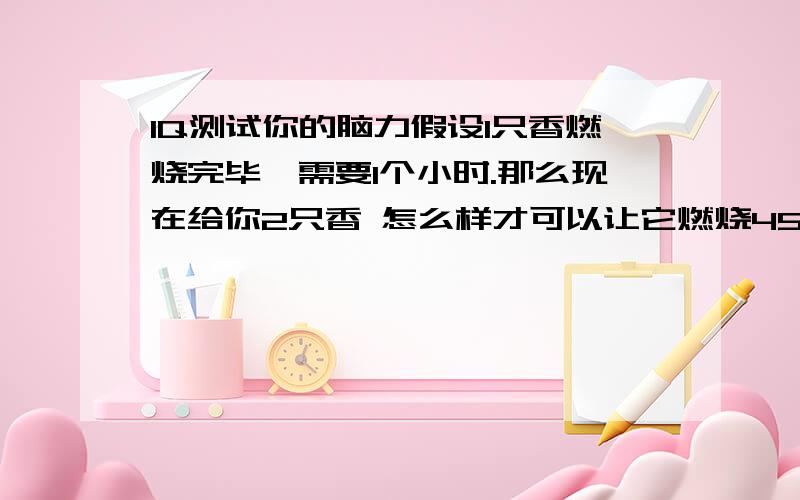 IQ测试你的脑力假设1只香燃烧完毕,需要1个小时.那么现在给你2只香 怎么样才可以让它燃烧45分钟 （香不能折断,不能借助尺子、表等一切工具）