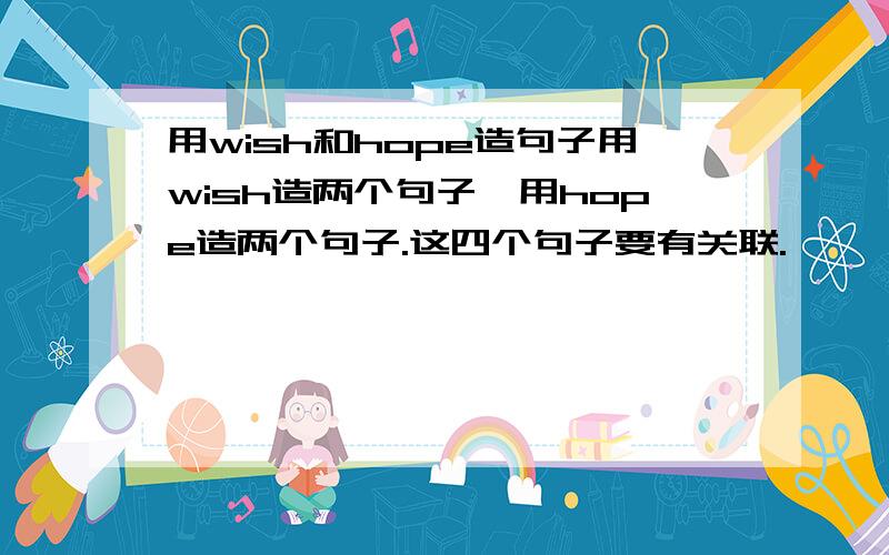 用wish和hope造句子用wish造两个句子,用hope造两个句子.这四个句子要有关联.