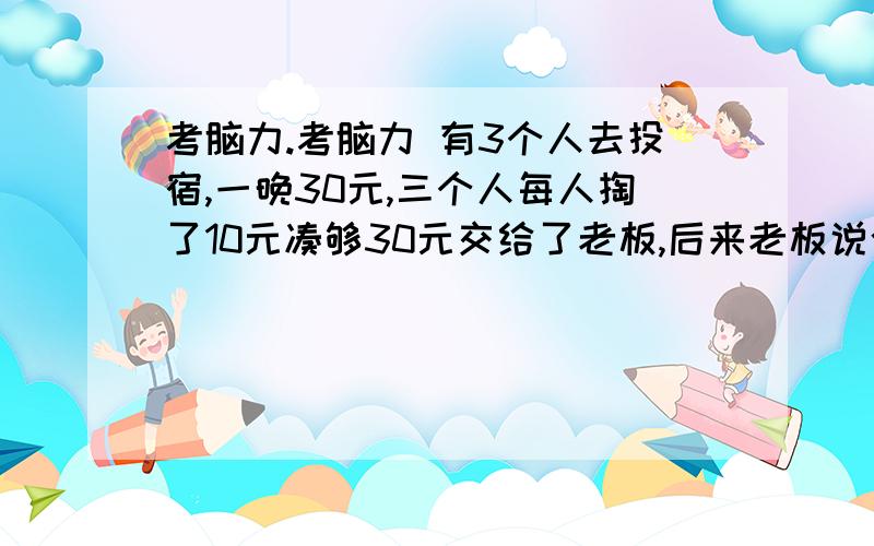 考脑力.考脑力 有3个人去投宿,一晚30元,三个人每人掏了10元凑够30元交给了老板,后来老板说今天优惠只要25元就够了,拿出5元命令服务生退还给他们,服务生偷偷藏起了2元,然后,把剩下的3元钱