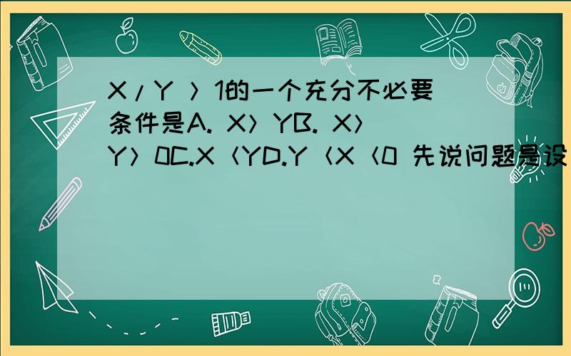 X/Y ＞1的一个充分不必要条件是A. X＞YB. X＞Y＞0C.X＜YD.Y＜X＜0 先说问题是设么意思?