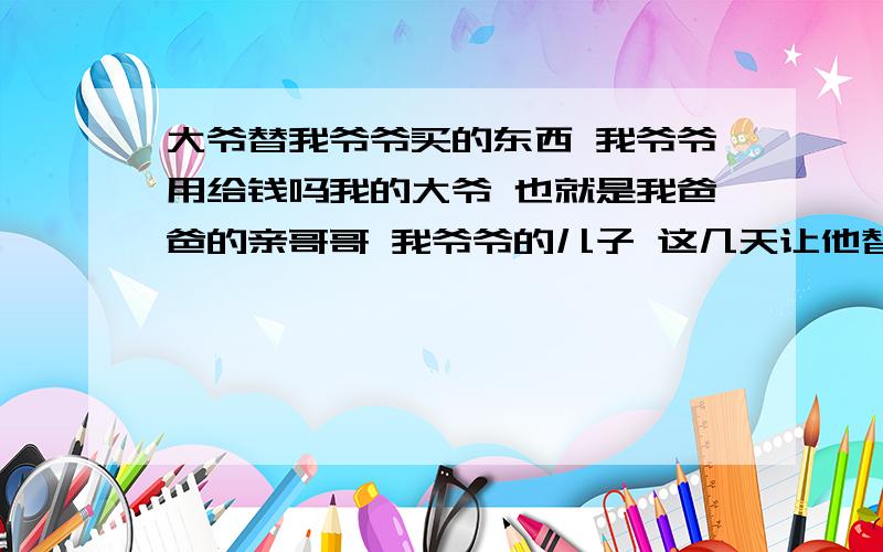 大爷替我爷爷买的东西 我爷爷用给钱吗我的大爷 也就是我爸爸的亲哥哥 我爷爷的儿子 这几天让他替我们买了点东西 才800多,那我爷爷用还吗,如果还 我大爷应不应要?