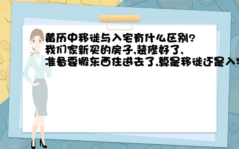 黄历中移徙与入宅有什么区别?我们家新买的房子,装修好了,准备要搬东西住进去了,算是移徙还是入宅呢?1楼的能说清楚点吗?我的情况属于哪种?而且看了下,好象入宅与移徙通常都是一个宜一