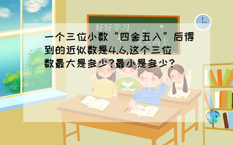 一个三位小数“四舍五入”后得到的近似数是4.6,这个三位数最大是多少?最小是多少?