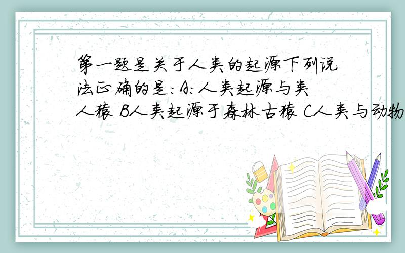 第一题是关于人类的起源下列说法正确的是：A：人类起源与类人猿 B人类起源于森林古猿 C人类与动物唯一区别是有无语言D人与动物的共同的基本特征,没有区别求第几年的,期中还是期末,