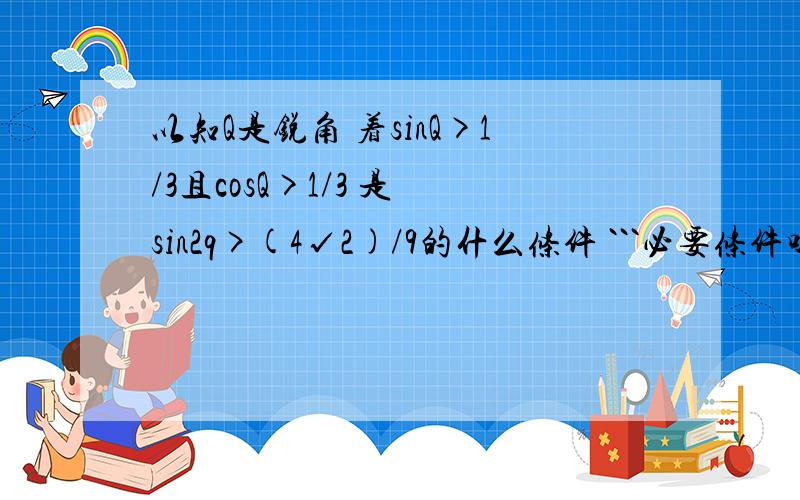 以知Q是锐角 着sinQ>1/3且cosQ>1/3 是 sin2q>(4√2)/9的什么条件 ```必要条件吗?要详解``