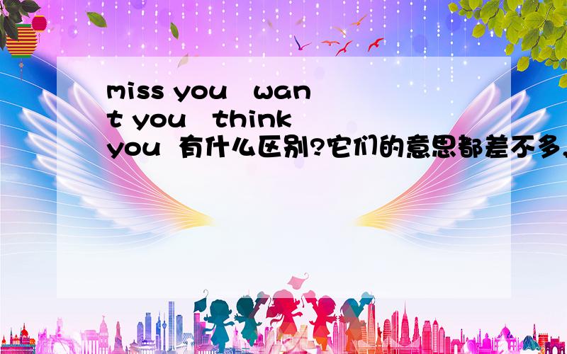 miss you   want you   think you  有什么区别?它们的意思都差不多,请问应该怎样运用?什么情况下用MISS  THINK  WANT  ?谢谢!