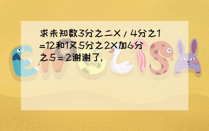 求未知数3分之二X/4分之1=12和1又5分之2X加6分之5＝2谢谢了,