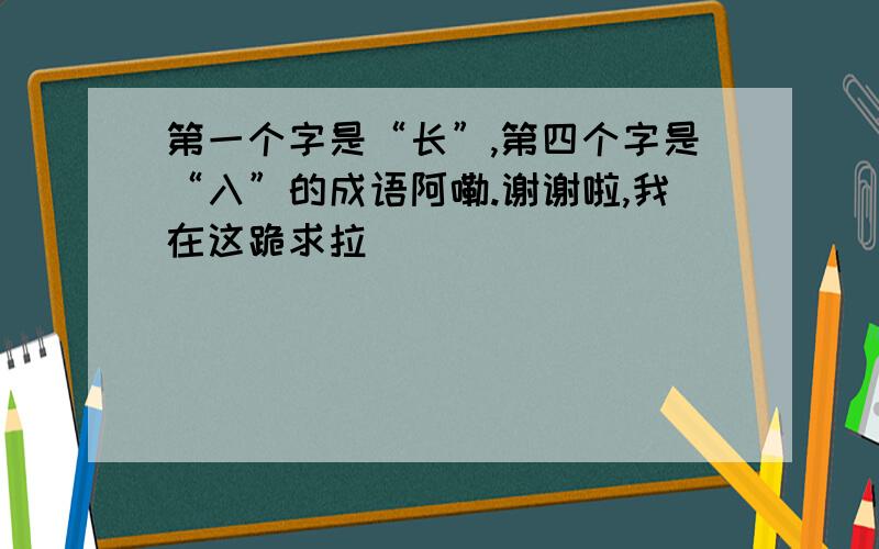 第一个字是“长”,第四个字是“入”的成语阿嘞.谢谢啦,我在这跪求拉