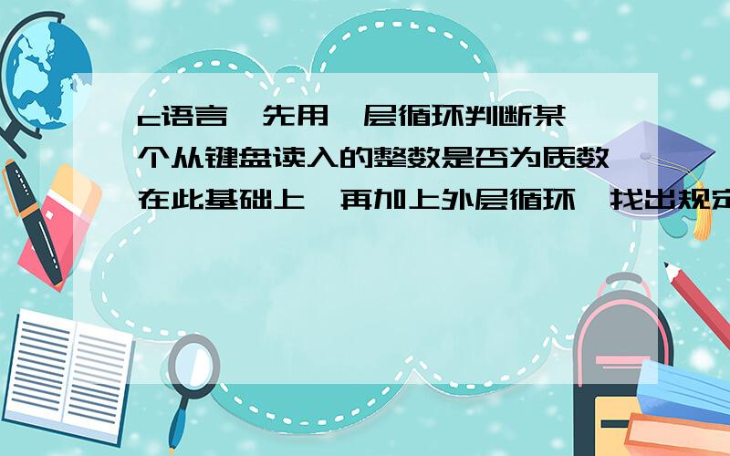 c语言,先用一层循环判断某一个从键盘读入的整数是否为质数在此基础上,再加上外层循环,找出规定范围（a,b）内所有质数,并按5个每行的格式输出.如果仅有第一个条件,应删去下面的什么部