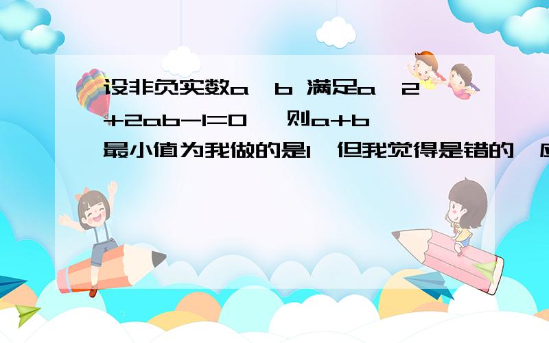 设非负实数a,b 满足a^2+2ab-1=0 ,则a+b最小值为我做的是1,但我觉得是错的,应该是算a+b=(a+b)(a^2+2ab)的最小值吧,但等号后面的这个式子最小值我算不出来,