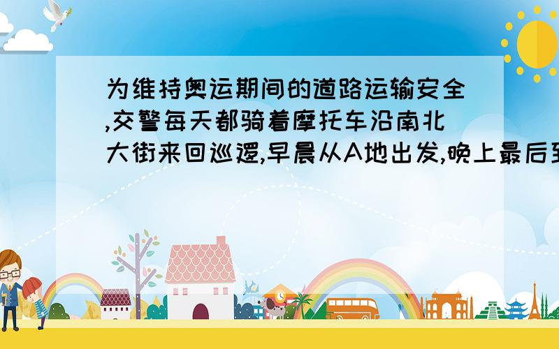 为维持奥运期间的道路运输安全,交警每天都骑着摩托车沿南北大街来回巡逻,早晨从A地出发,晚上最后到达B地,规定向北为正方向,当天巡逻记录如下（单位：千米）：14,—9,18,—7,13,—6,10,—5,